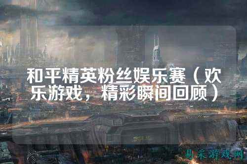 和平精英粉丝娱乐赛（欢乐游戏，精彩瞬间回顾）