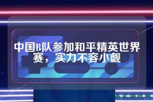中国B队参加和平精英世界赛，实力不容小觑