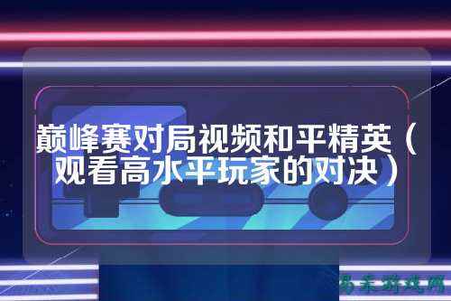 巅峰赛对局视频和平精英(观看高水平玩家的对决)