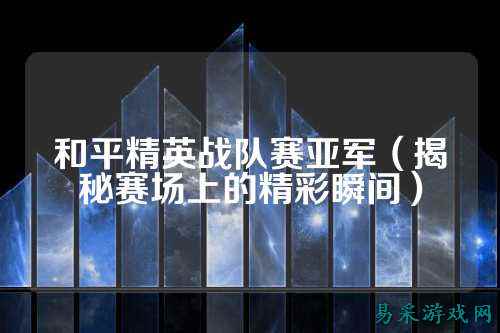 和平精英战队赛亚军(揭秘赛场上的精彩瞬间)