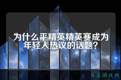 为什么平精英精英赛成为年轻人热议的话题?