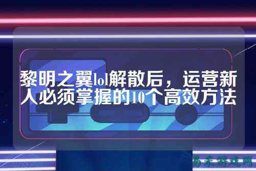 黎明之翼lol解散后,运营新人必须掌握的10个高效方法