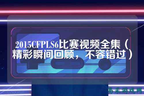 2015CFPLS6比赛视频全集(精彩瞬间回顾,不容错过)