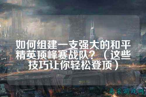 如何组建一支强大的和平精英顶峰赛战队?(这些技巧让你轻松登顶)