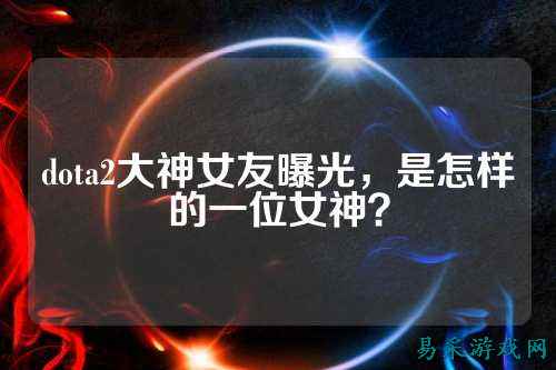 dota2大神女友曝光,是怎样的一位女神?