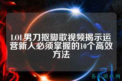 LOL男刀抠脚歌视频揭示运营新人必须掌握的10个高效方法