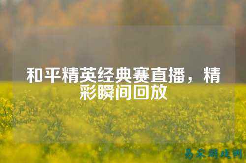 和平精英经典赛直播,精彩瞬间回放