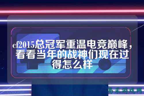 cf2015总冠军重温电竞巅峰,看看当年的战神们现在过得怎么样