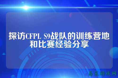 探访CFPL S9战队的训练营地和比赛经验分享