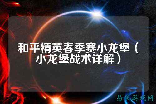 和平精英春季赛小龙堡(小龙堡战术详解)