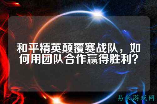 和平精英颠覆赛战队,如何用团队合作赢得胜利?