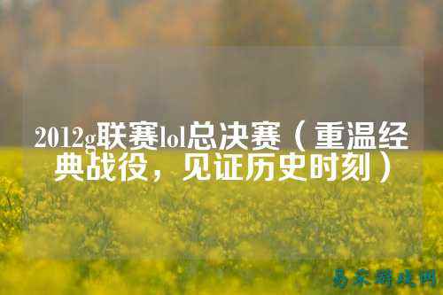 2012g联赛lol总决赛(重温经典战役,见证历史时刻)