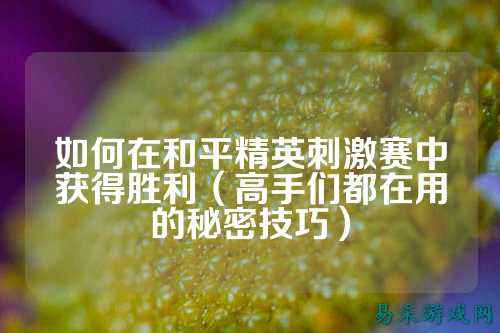 如何在和平精英刺激赛中获得胜利(高手们都在用的秘密技巧)