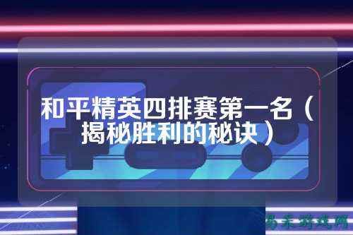 和平精英四排赛第一名(揭秘胜利的秘诀)