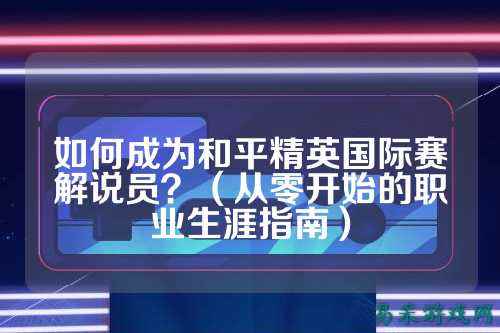 如何成为和平精英国际赛解说员?(从零开始的职业生涯指南)