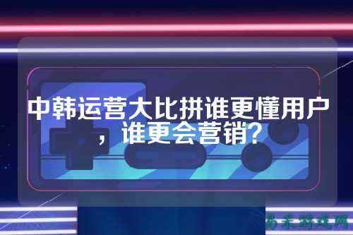中韩运营大比拼谁更懂用户，谁更会营销？