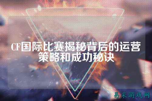 CF国际比赛揭秘背后的运营策略和成功秘诀