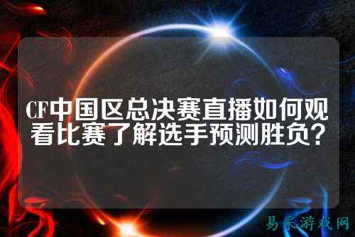 CF中国区总决赛直播如何观看比赛了解选手预测胜负?