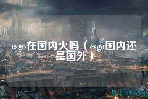 csgo在国内火吗(csgo国内还是国外)