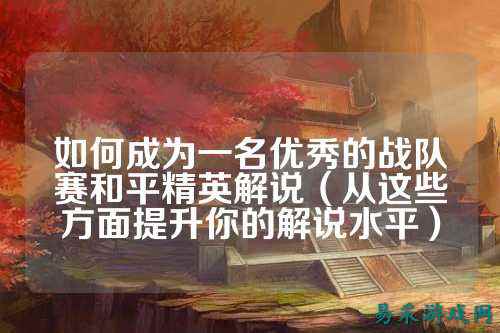 如何成为一名优秀的战队赛和平精英解说（从这些方面提升你的解说水平）