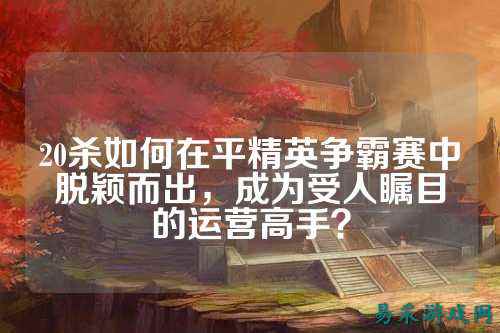 20杀如何在平精英争霸赛中脱颖而出,成为受人瞩目的运营高手?
