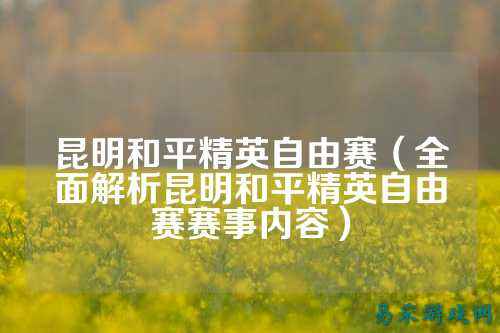 昆明和平精英自由赛(全面解析昆明和平精英自由赛赛事内容)