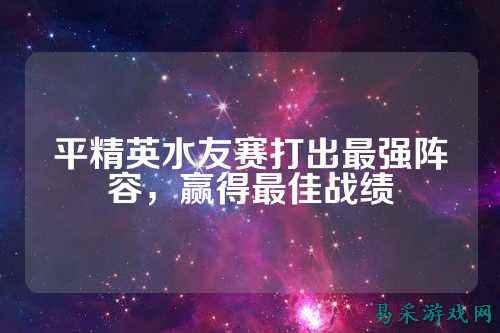 平精英水友赛打出最强阵容,赢得最佳战绩