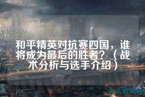 和平精英对抗赛四国,谁将成为最后的胜者?(战术分析与选手介绍)