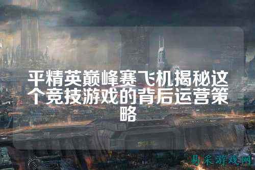 平精英巅峰赛飞机揭秘这个竞技游戏的背后运营策略