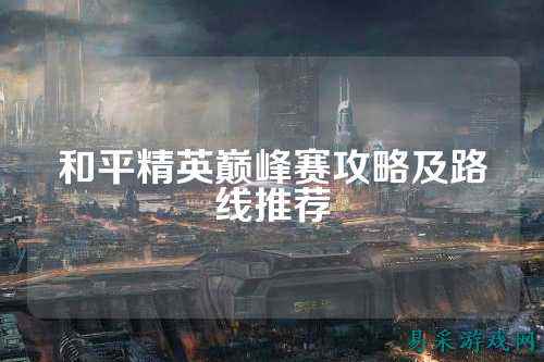 和平精英巅峰赛攻略及路线推荐