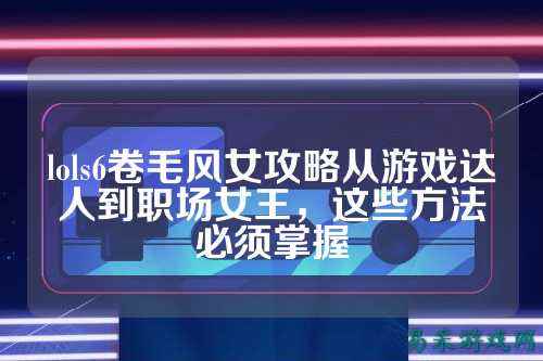 lols6卷毛风女攻略从游戏达人到职场女王，这些方法必须掌握