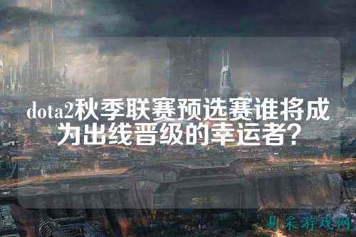 dota2秋季联赛预选赛谁将成为出线晋级的幸运者？
