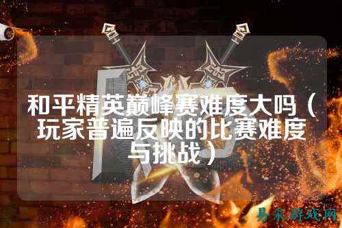 和平精英巅峰赛难度大吗(玩家普遍反映的比赛难度与挑战)
