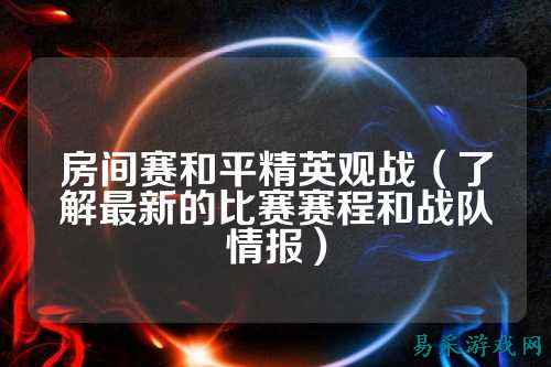房间赛和平精英观战（了解最新的比赛赛程和战队情报）