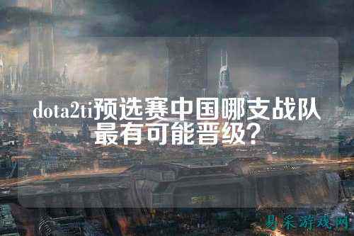 dota2ti预选赛中国哪支战队最有可能晋级？