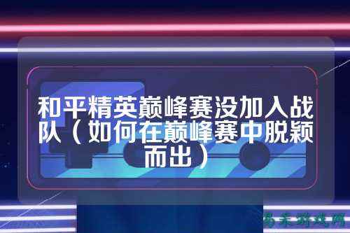 和平精英巅峰赛没加入战队（如何在巅峰赛中脱颖而出）