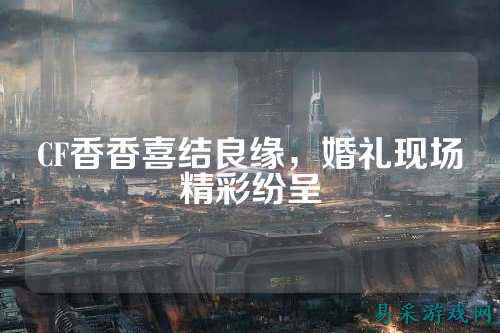 CF香香喜结良缘，婚礼现场精彩纷呈