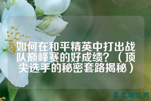 如何在和平精英中打出战队巅峰赛的好成绩？（顶尖选手的秘密套路揭秘）