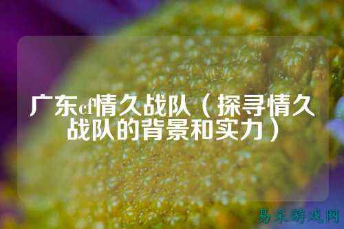 广东cf情久战队(探寻情久战队的背景和实力)
