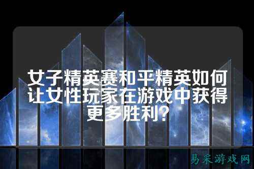 女子精英赛和平精英如何让女性玩家在游戏中获得更多胜利?