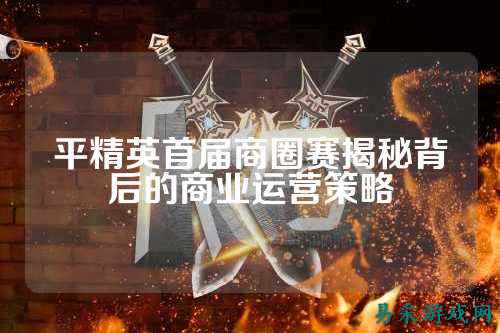 平精英首届商圈赛揭秘背后的商业运营策略