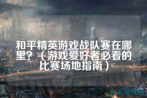 和平精英游戏战队赛在哪里?(游戏爱好者必看的比赛场地指南)