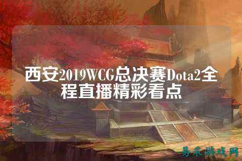 西安2019WCG总决赛Dota2全程直播精彩看点