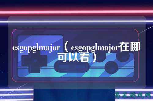 csgopglmajor（csgopglmajor在哪可以看）