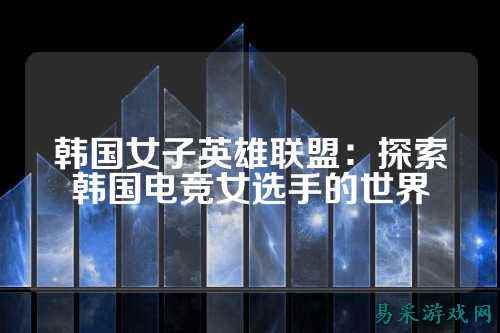 韩国女子英雄联盟:探索韩国电竞女选手的世界