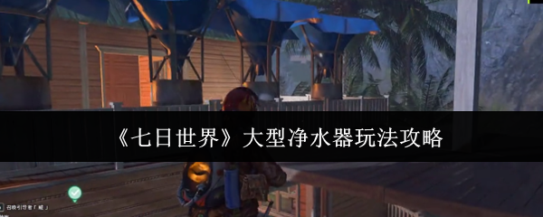 《七日世界》大型净水器玩法攻略